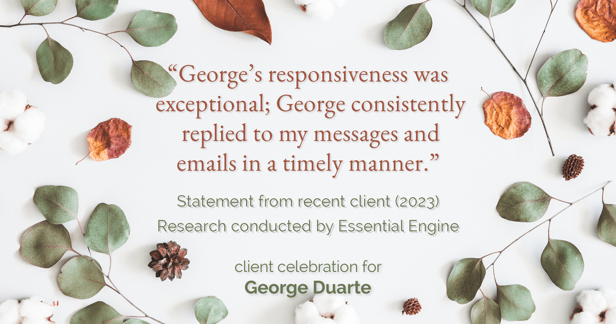 Testimonial for mortgage professional George Duarte in , : "George's responsiveness was exceptional; George consistently replied to my messages and emails in a timely manner."