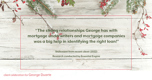 Testimonial for mortgage professional George Duarte in , : "The strong relationships George has with mortgage underwriters and mortgage companies was a big help in identifying the right loan!"