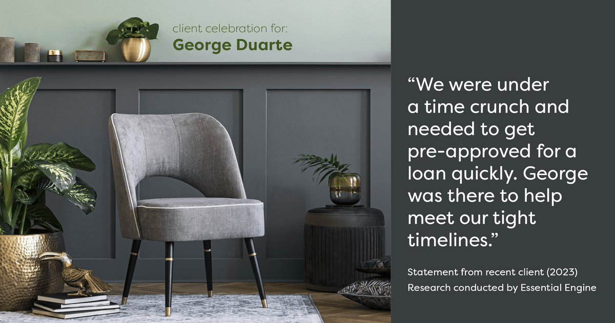 Testimonial for mortgage professional George Duarte in Fremont, CA: "We were under a time crunch and needed to get pre-approved for a loan quickly. George was there to help meet our tight timelines."