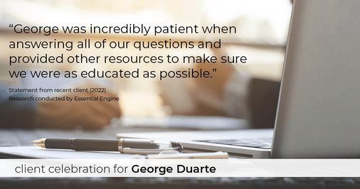 Testimonial for mortgage professional George Duarte in Fremont, CA: "George was incredibly patient when answering all of our questions and provided other resources to make sure we were as educated as possible."