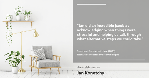 Testimonial for real estate agent Jan Konetchy in , : "Jan did an incredible job at acknowledging when things were stressful and helping us talk through what alternative steps we could take."
