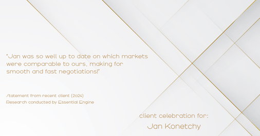 Testimonial for real estate agent Jan Konetchy in , : "Jan was so well up to date on which markets were comparable to ours, making for smooth and fast negotiations!"