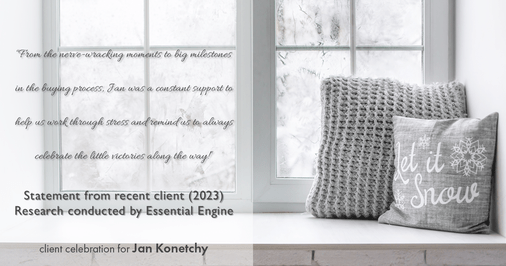 Testimonial for real estate agent Jan Konetchy in , : "From the nerve-wracking moments to big milestones in the buying process, Jan was a constant support to help us work through stress and remind us to always celebrate the little victories along the way!"