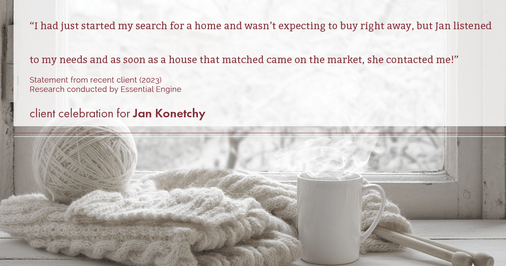 Testimonial for real estate agent Jan Konetchy in , : "I had just started my search for a home and wasn't expecting to buy right away, but Jan listened to my needs and as soon as a house that matched came on the market, she contacted me!"