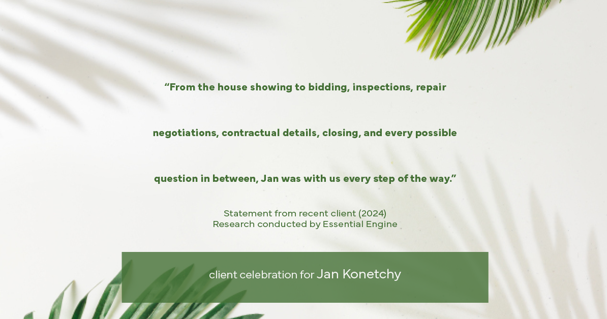 Testimonial for real estate agent Jan Konetchy in , : "From the house showing to bidding, inspections, repair negotiations, contractual details, closing, and every possible question in between, Jan was with us every step of the way."
