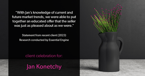 Testimonial for real estate agent Jan Konetchy in , : "With Jan's knowledge of current and future market trends, we were able to put together an educated offer that the seller was just as pleased about as we were."