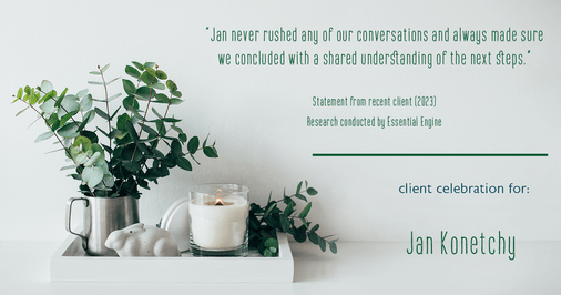 Testimonial for real estate agent Jan Konetchy in , : "Jan never rushed any of our conversations and always made sure we concluded with a shared understanding of the next steps."