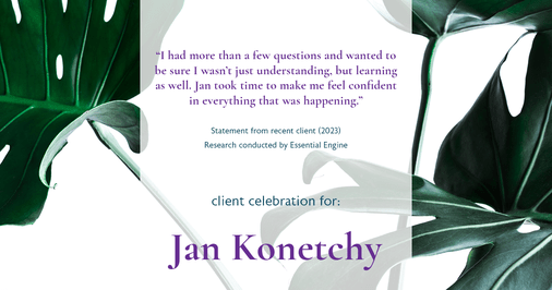 Testimonial for real estate agent Jan Konetchy in , : "I had more than a few questions and wanted to be sure I wasn't just understanding, but learning as well. Jan took time to make me feel confident in everything that was happening."
