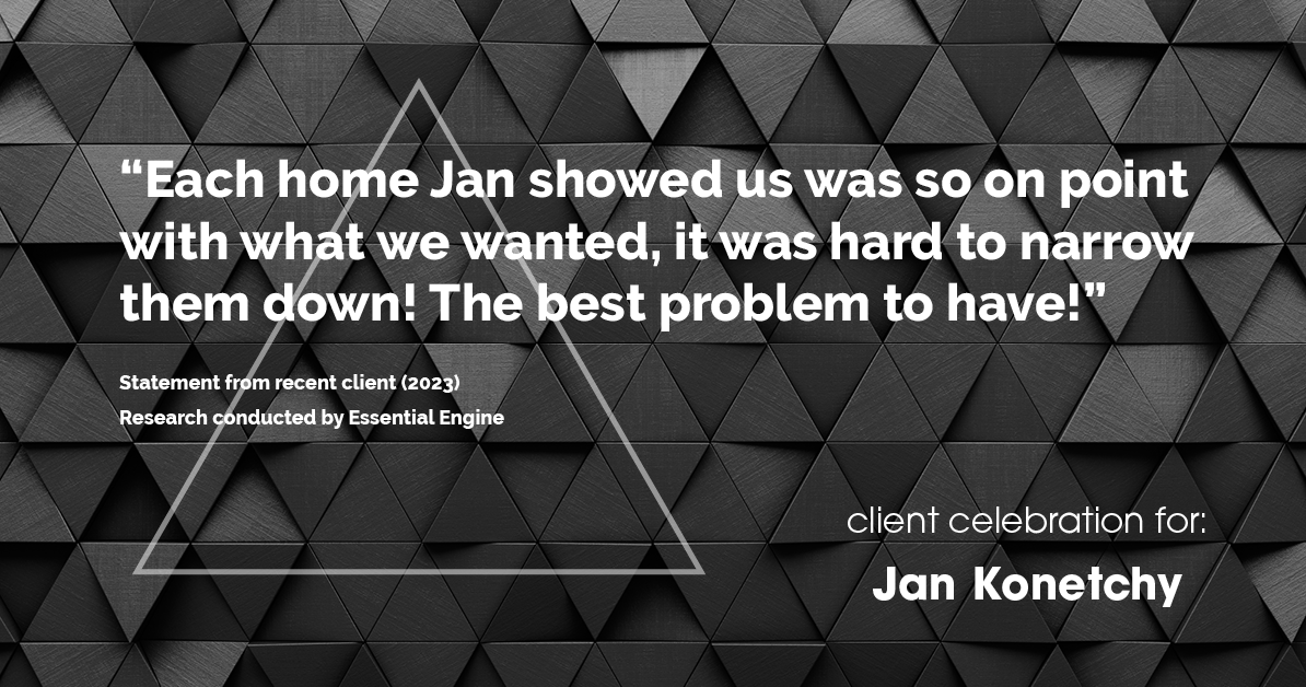 Testimonial for real estate agent Jan Konetchy in , : "Each home Jan showed us was so on point with what we wanted, it was hard to narrow them down! The best problem to have!"