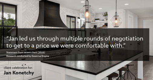 Testimonial for real estate agent Jan Konetchy in , : "Jan led us through multiple rounds of negotiation to get to a price we were comfortable with."