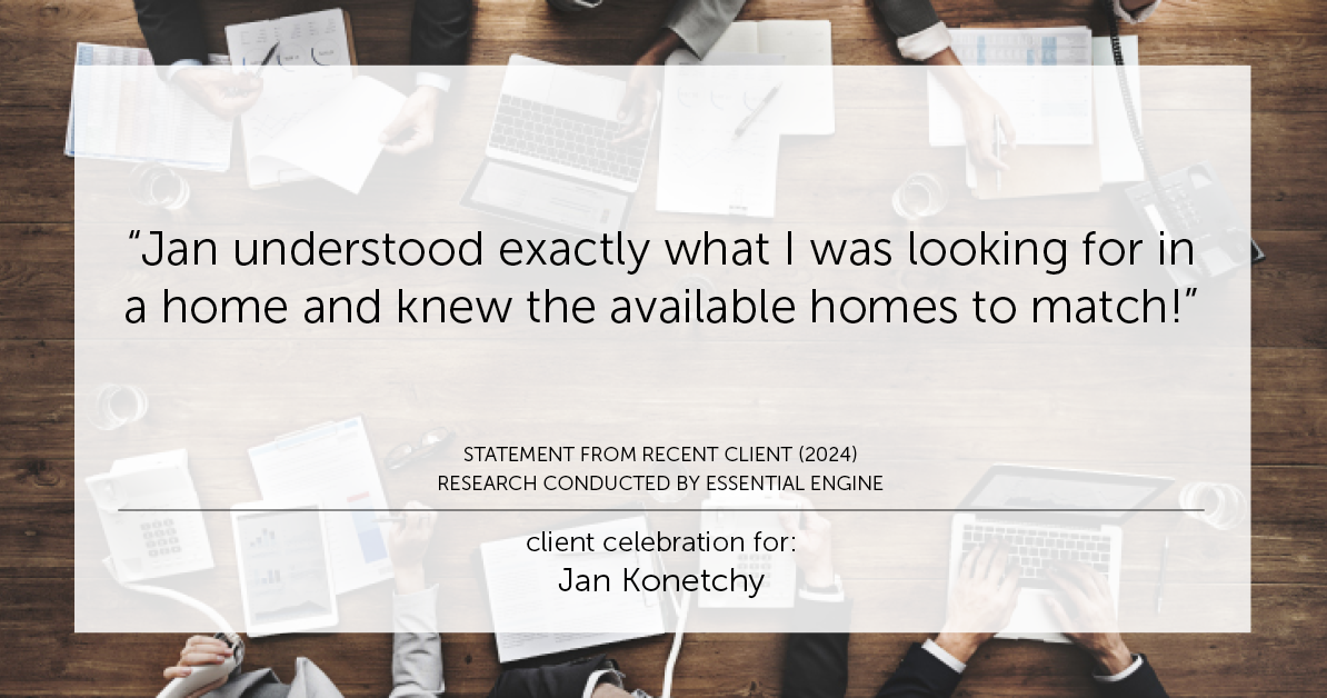 Testimonial for real estate agent Jan Konetchy in , : "Jan understood exactly what I was looking for in a home and knew the available homes to match!"