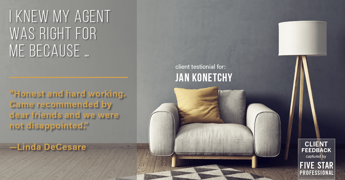 Testimonial for real estate agent Jan Konetchy in , : Right Agent: "Honest and hard working. Came recommended by dear friends and we were not disappointed." - Linda DeCesare