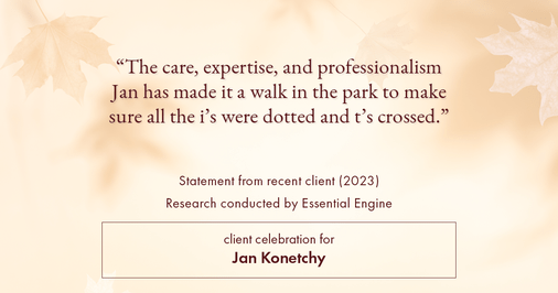 Testimonial for real estate agent Jan Konetchy in , : "The care, expertise, and professionalism Jan has made it a walk in the park to make sure all the i's were dotted and t's crossed."