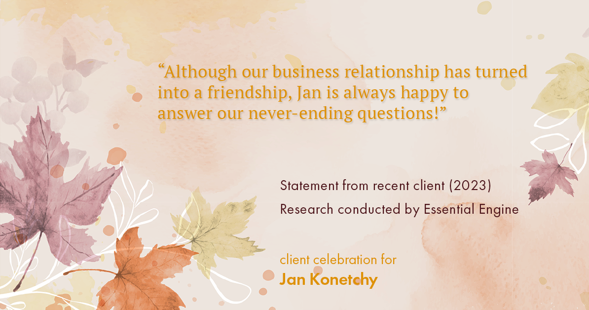 Testimonial for real estate agent Jan Konetchy in , : "Although our business relationship has turned into a friendship, Jan is always happy to answer our never-ending questions!"