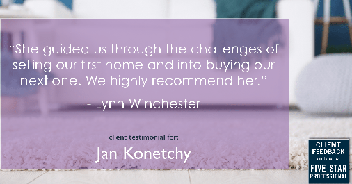 Testimonial for real estate agent Jan Konetchy in Waxhaw, NC: "She guided us through the challenges of selling our first home and into buying our next one. We highly recommend her." - Lynn Winchester