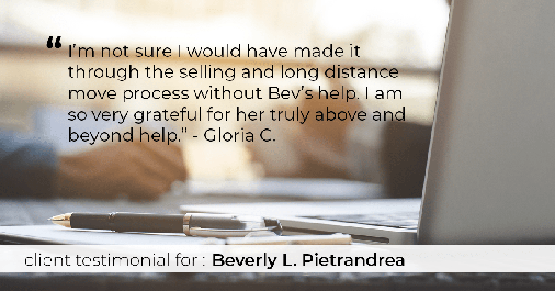 Testimonial for real estate agent Beverly Pietrandrea with Howard Hanna in Beaver, PA: "I'm not sure I would have made it through the selling and long distance move process without Bev's help. I am so very grateful for her truly above and beyond help." - Gloria C.