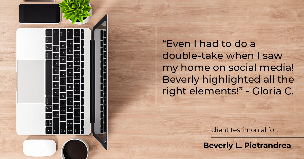 Testimonial for real estate agent Beverly Pietrandrea with Howard Hanna in , : "Even I had to do a double-take when I saw my home on social media! Beverly highlighted all the right elements!" - Gloria C.