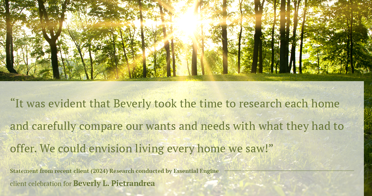 Testimonial for real estate agent Beverly Pietrandrea with Howard Hanna in , : "It was evident that Beverly took the time to research each home and carefully compare our wants and needs with what they had to offer. We could envision living every home we saw!"