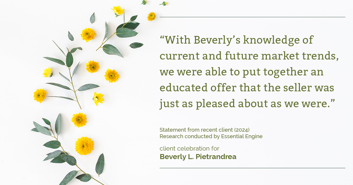 Testimonial for real estate agent Beverly Pietrandrea with Howard Hanna in , : "With Beverly's knowledge of current and future market trends, we were able to put together an educated offer that the seller was just as pleased about as we were."