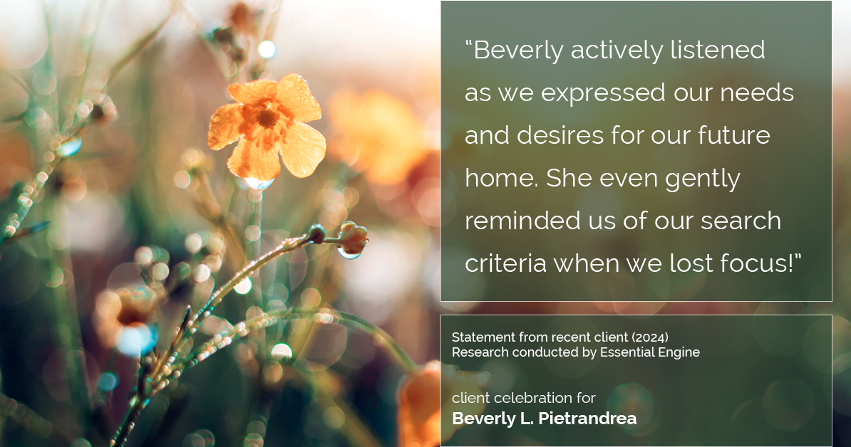 Testimonial for real estate agent Beverly Pietrandrea with Howard Hanna in , : "Beverly actively listened as we expressed our needs and desires for our future home. She even gently reminded us of our search criteria when we lost focus!"