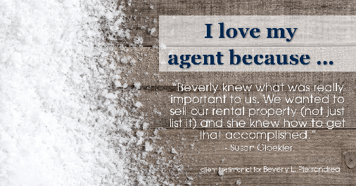 Testimonial for real estate agent Beverly Pietrandrea with Howard Hanna in Beaver, PA: Love My Agent: "Beverly knew what was really important to us. We wanted to sell our rental property (not just list it) and she knew how to get that accomplished." - Susan Gloekler