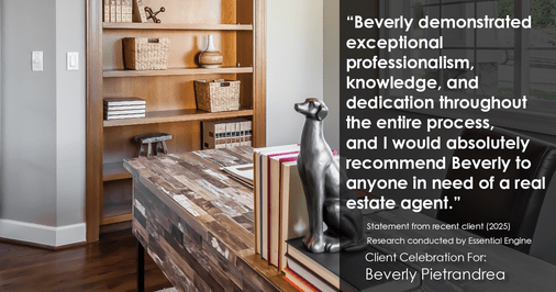 Testimonial for real estate agent Beverly Pietrandrea with Howard Hanna in , : "Beverly demonstrated exceptional professionalism, knowledge, and dedication throughout the entire process, and I would absolutely recommend Beverly to anyone in need of a real estate agent."