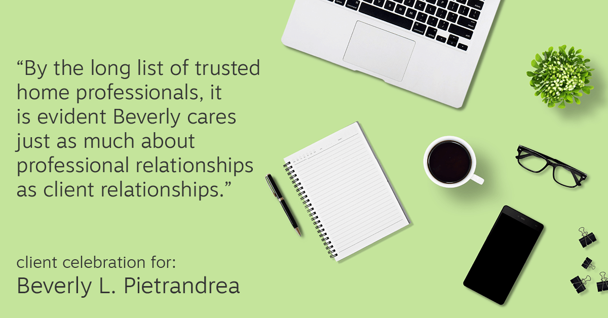 Testimonial for real estate agent Beverly Pietrandrea with Howard Hanna in , : "By the long list of trusted home professionals, it is evident Beverly cares just as much about professional relationships as client relationships."