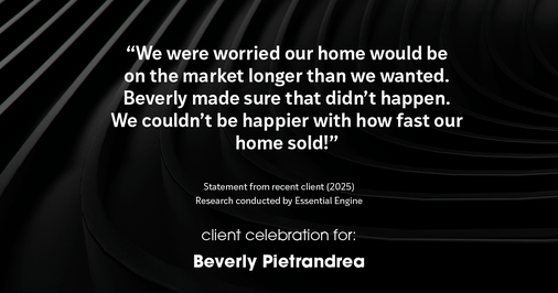 Testimonial for real estate agent Beverly Pietrandrea with Howard Hanna in , : "We were worried our home would be on the market longer than we wanted. Beverly made sure that didn't happen. We couldn't be happier with how fast our home sold!"