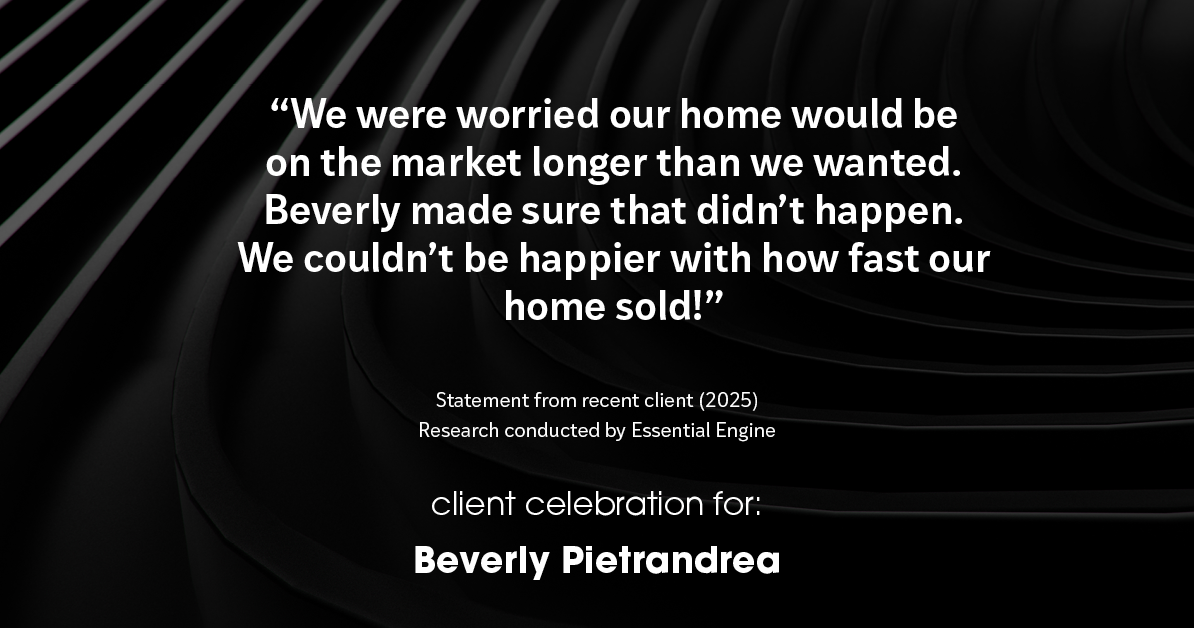 Testimonial for real estate agent Beverly Pietrandrea with Howard Hanna in , : "We were worried our home would be on the market longer than we wanted. Beverly made sure that didn't happen. We couldn't be happier with how fast our home sold!"