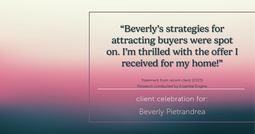 Testimonial for real estate agent Beverly Pietrandrea with Howard Hanna in , : "Beverly's strategies for attracting buyers were spot on. I'm thrilled with the offer I received for my home!"