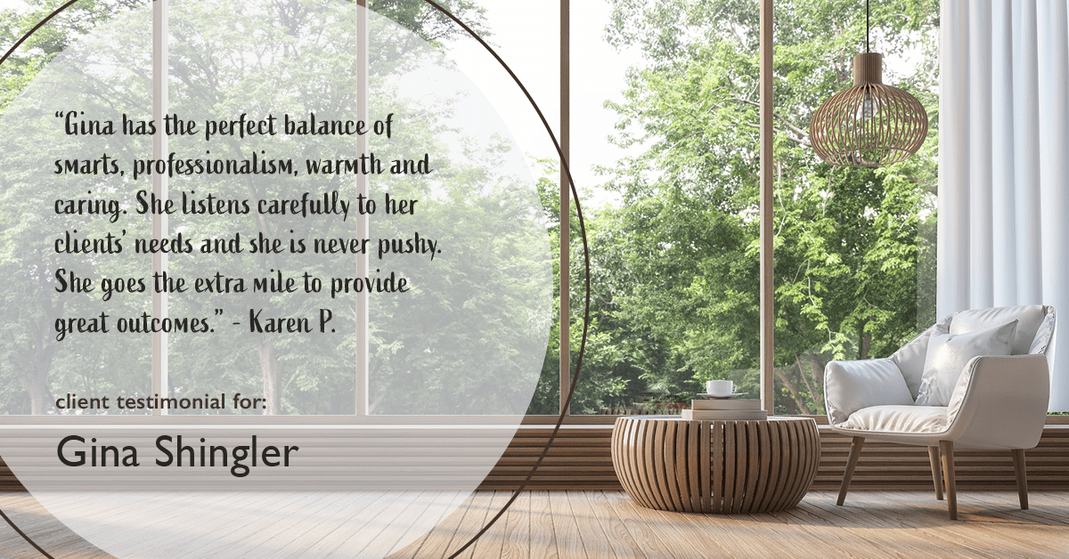 Testimonial for real estate agent Gina Shingler with ERA Freeman & Associates in Gresham, OR: “Gina has the perfect balance of smarts, professionalism, warmth and caring. She listens carefully to her clients' needs and she is never pushy. She goes the extra mile to provide great outcomes." - Karen P.