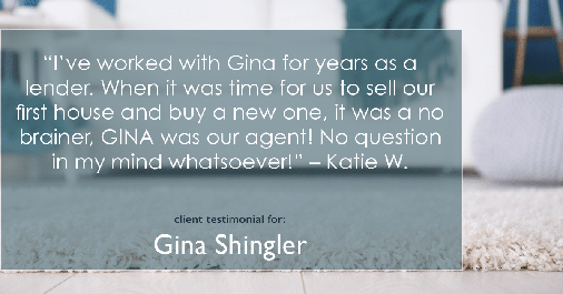 Testimonial for real estate agent Gina Shingler with ERA Freeman & Associates in Gresham, OR: “I’ve worked with Gina for years as a lender. When it was time for us to sell our first house and buy a new one, it was a no brainer, GINA was our agent! No question in my mind whatsoever!” – Katie W.
