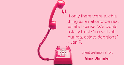 Testimonial for real estate agent Gina Shingler with ERA Freeman & Associates in Gresham, OR: "If only there were such a thing as a nationwide real estate license. We would totally trust Gina with all our real estate decisions." - Jan P.