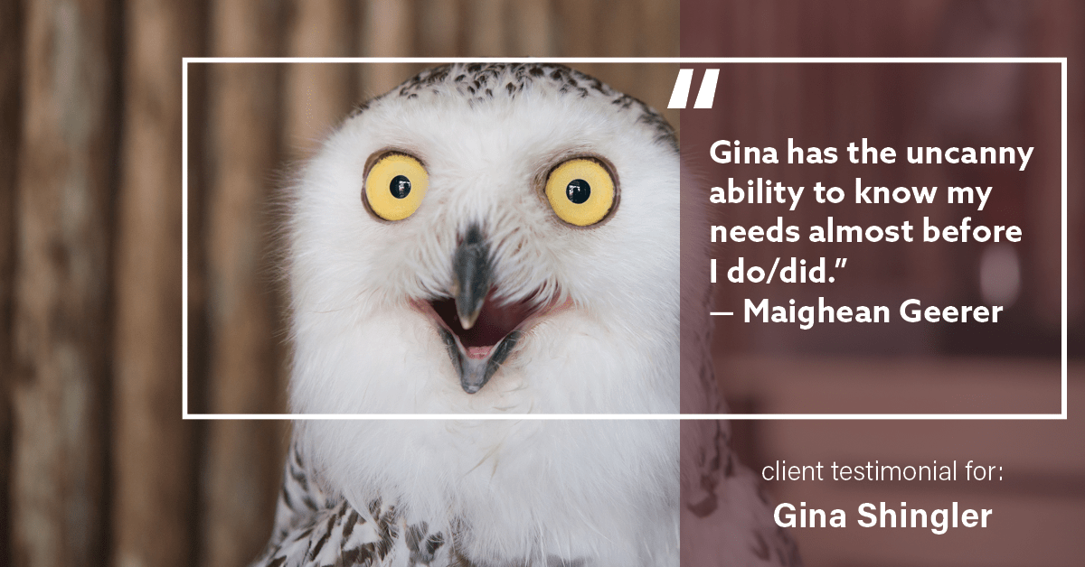 Testimonial for real estate agent Gina Shingler with ERA Freeman & Associates in Gresham, OR: "Gina has the uncanny ability to know my needs almost before I do/did." - Maighean Geerer