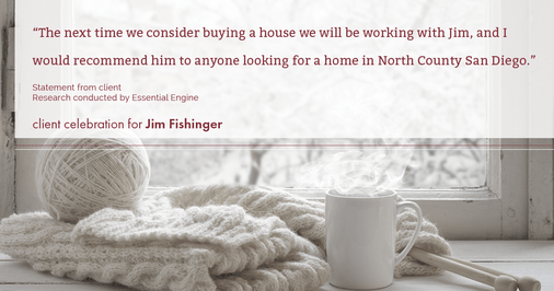 Testimonial for real estate agent Jim Fishinger in , : “The next time we consider buying a house we will be working with Jim, and I would recommend him to anyone looking for a home in North County San Diego.”