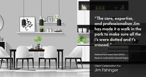 Testimonial for real estate agent Jim Fishinger in , : "The care, expertise, and professionalism Jim has made it a walk in the park to make sure all the i's were dotted and t's crossed."