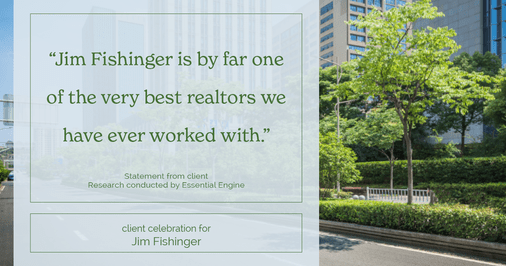 Testimonial for real estate agent Jim Fishinger in , : “Jim Fishinger is by far one of the very best realtors we have ever worked with.”
