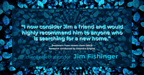 Testimonial for real estate agent Jim Fishinger in , : "I now consider Jim a friend and would highly recommend him to anyone who is searching for a new home."