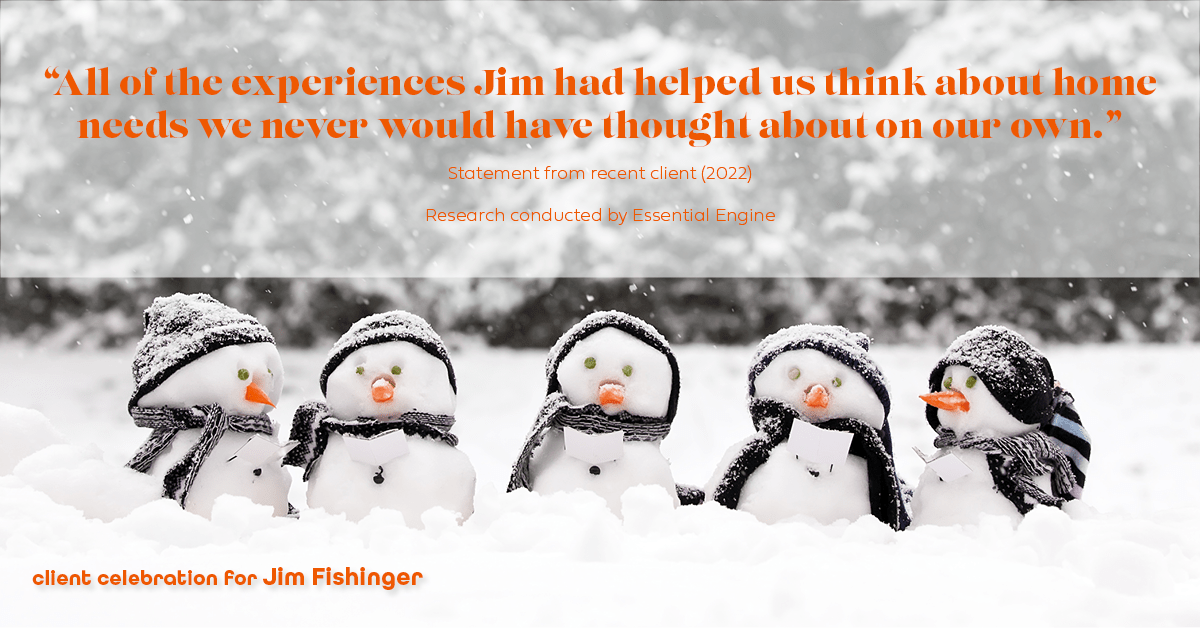 Testimonial for real estate agent Jim Fishinger in , : "All of the experiences Jim had helped us think about home needs we never would have thought about on our own."