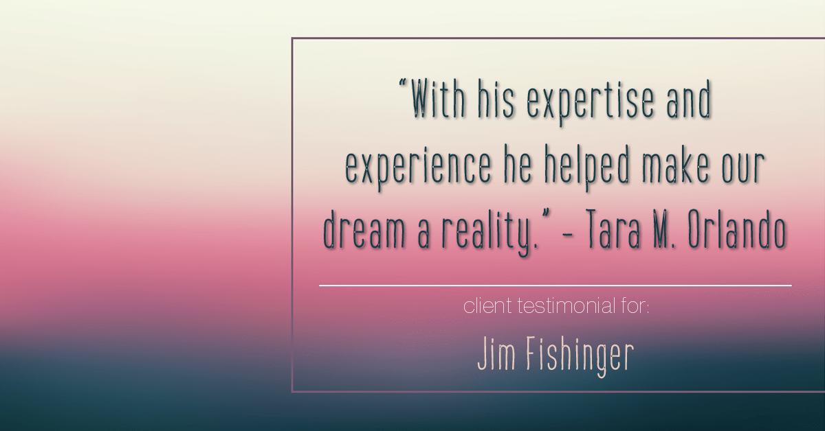 Testimonial for real estate agent Jim Fishinger in , : "With his expertise and experience he helped make our dream a reality." - Tara M. Orlando