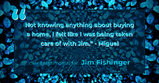Testimonial for real estate agent Jim Fishinger in Carlsbad, CA: "Not knowing anything about buying a home, I felt like I was being taken care of with Jim." - Miguel