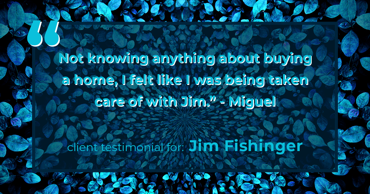 Testimonial for real estate agent Jim Fishinger in , : "Not knowing anything about buying a home, I felt like I was being taken care of with Jim." - Miguel