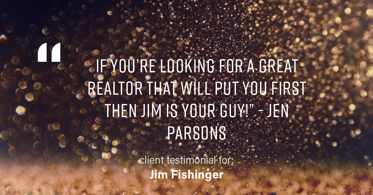 Testimonial for real estate agent Jim Fishinger in , : "If you're looking for a great realtor that will put you first then Jim is your guy!" - Jen Parsons