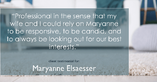 Testimonial for real estate agent Maryanne Elsaesser in , : "Professional in the sense that my wife and I could rely on Maryanne to be responsive, to be candid, and to always be looking out for our best interests."