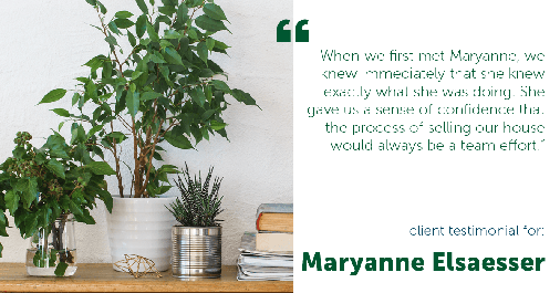Testimonial for real estate agent Maryanne Elsaesser in , : “When we first met Maryanne, we knew immediately that she knew exactly what she was doing. She gave us a sense of confidence that the process of selling our house would always be a team effort."