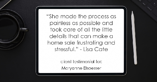 Testimonial for real estate agent Maryanne Elsaesser in , : "She made the process as painless as possible and took care of all the little details that can make a home sale frustrating and stressful." - Lisa Cate
