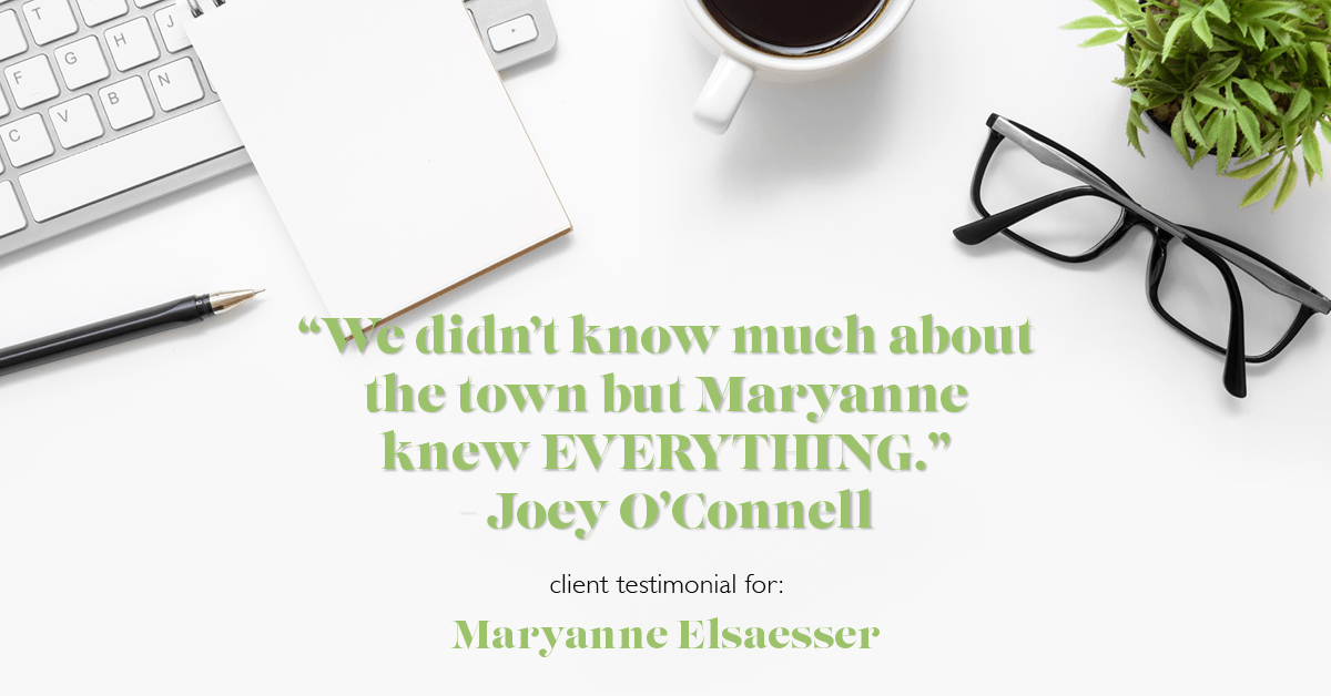 Testimonial for real estate agent Maryanne Elsaesser in , : "We didn't know much about the town but Maryanne knew EVERYTHING." - Joey O'Connell
