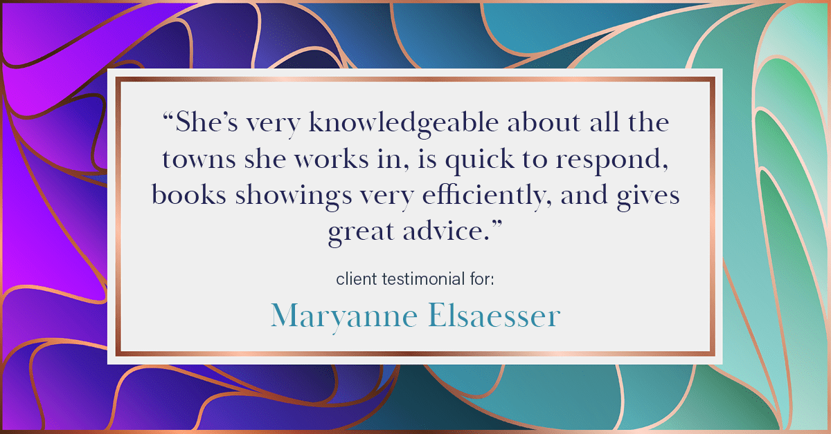 Testimonial for real estate agent Maryanne Elsaesser in , : "She’s very knowledgeable about all the towns she works in, is quick to respond, books showings very efficiently, and gives great advice."