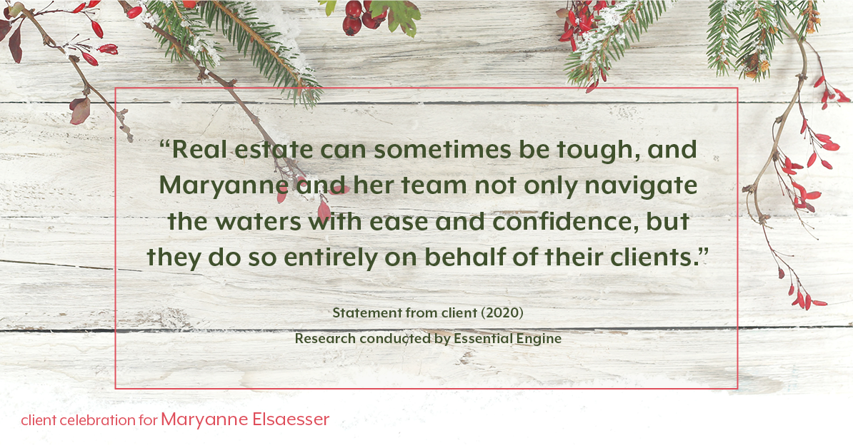 Testimonial for real estate agent Maryanne Elsaesser in , : "Real estate can sometimes be tough, and Maryanne and her team not only navigate the waters with ease and confidence, but they do so entirely on behalf of their clients.”