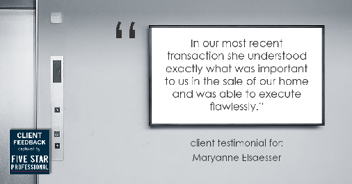 Testimonial for real estate agent Maryanne Elsaesser in , : "In our most recent transaction she understood exactly what was important to us in the sale of our home and was able to execute flawlessly."